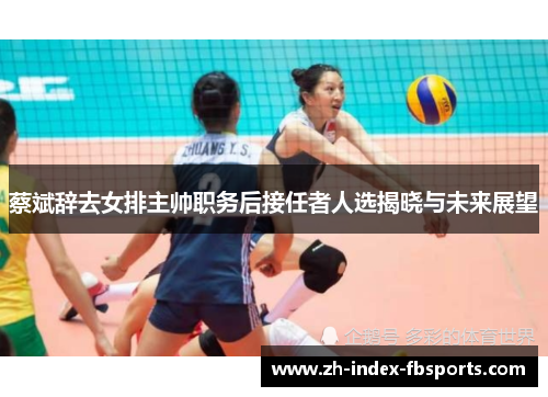 蔡斌辞去女排主帅职务后接任者人选揭晓与未来展望