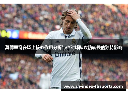 莫德里奇在场上核心作用分析与他对球队攻防转换的独特影响