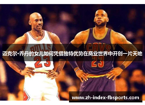 迈克尔·乔丹的女儿如何凭借独特优势在商业世界中开创一片天地