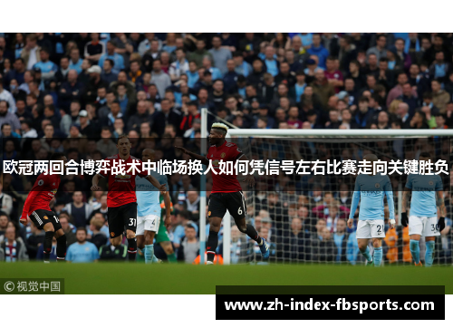 欧冠两回合博弈战术中临场换人如何凭信号左右比赛走向关键胜负