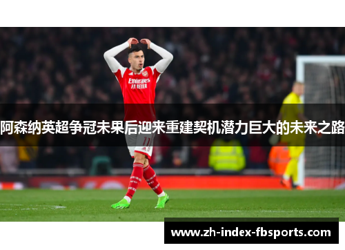 阿森纳英超争冠未果后迎来重建契机潜力巨大的未来之路