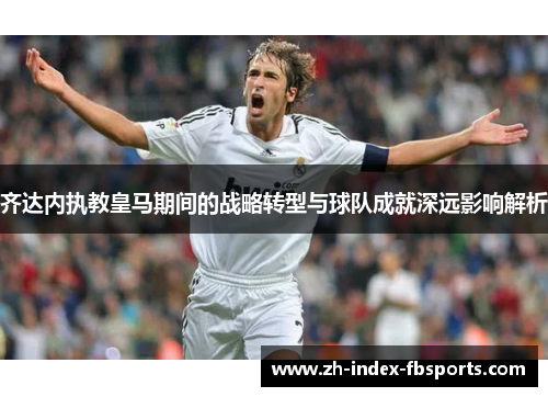 齐达内执教皇马期间的战略转型与球队成就深远影响解析